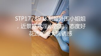 STP17789 JK制服外围小姐姐，近景抠穴淫水四溢，态度好花式啪啪大胸诱惑