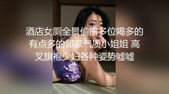 酒店女厕全景偷拍多位喝多的有点多的邻家气质小姐姐 高叉旗袍少妇各种姿势嘘嘘