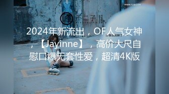 2024年新流出，OF人气女神，【Jayinne】，高价大尺自慰口爆无套性爱，超清4K版