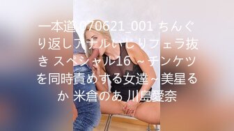 一本道 070621_001 ちんぐり返しアナルいじりフェラ抜き スペシャル16 ～チンケツを同時責めする女達～美星るか 米倉のあ 川島愛奈