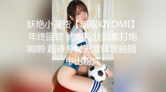 妖艳小骚货【瑶瑶KIYOMI】年终回馈 约炮粉丝回家打炮啪啪 超棒身材无套肆意抽插 中出粉穴