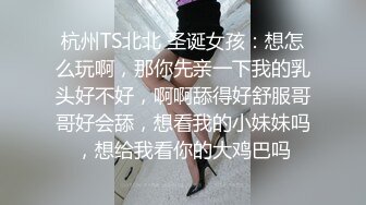 杭州TS北北 圣诞女孩：想怎么玩啊，那你先亲一下我的乳头好不好，啊啊舔得好舒服哥哥好会舔，想看我的小妹妹吗，想给我看你的大鸡巴吗