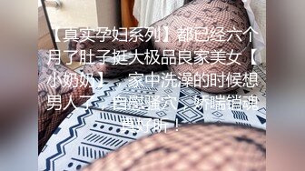 【真实孕妇系列】都已经六个月了肚子挺大极品良家美女【小奶奶】，家中洗澡的时候想男人了，自慰骚穴，娇喘销魂真好听！