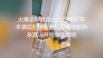 火爆全网泡良达人约炮97年丰满欲姐徐宝惠包厢看电影热身酒店开房继续啪啪