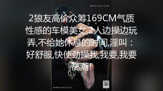 2狼友高价众筹169CM气质性感的车模美女,2人边操边玩弄,不给她休息的时间,淫叫：好舒服,快使劲操我,我要,我要高潮!