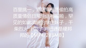 百里挑一，酒店高画质偷拍高质量情侣日常生活与啪啪，罕见的如此清纯的学生妹子，干柴烈火 干完了 鸡巴还是硬邦邦的【MP4/288MB】