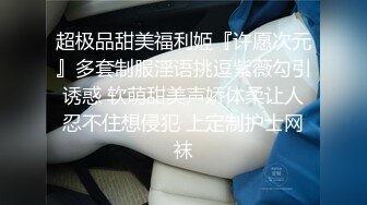 超极品甜美福利姬『许愿次元』多套制服淫语挑逗紫薇勾引诱惑 软萌甜美声娇体柔让人忍不住想侵犯 上定制护士网袜