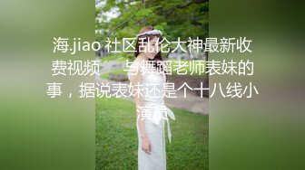 海.jiao 社区乱伦大神最新收费视频❤️与舞蹈老师表妹的事，据说表妹还是个十八线小演员