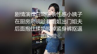 剧情演绎白嫩苗条性感小姨子在厨房刷碗趁着姐姐出门姐夫后面抱住揉奶脱掉紧身裤抠逼啪啪啪