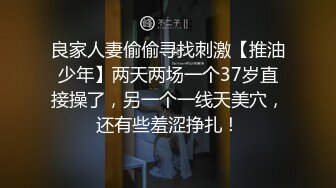 良家人妻偷偷寻找刺激【推油少年】两天两场一个37岁直接操了，另一个一线天美穴，还有些羞涩挣扎！