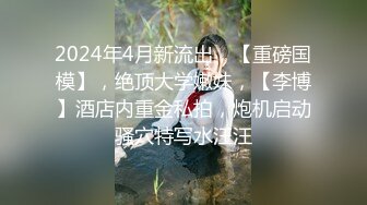 2024年4月新流出，【重磅国模】，绝顶大学嫩妹，【李博】酒店内重金私拍，炮机启动骚穴特写水汪汪