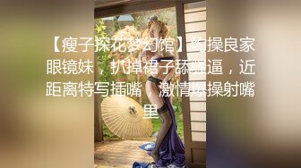 【瘦子探花梦幻馆】约操良家眼镜妹，扒掉裙子舔骚逼，近距离特写插嘴，激情爆操射嘴里