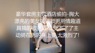 豪华套房主题酒店偷拍-胸大漂亮的美女被猥琐男用情趣道具搞的欲死欲仙,受不了了主动骑在男的身上要,太激烈了!