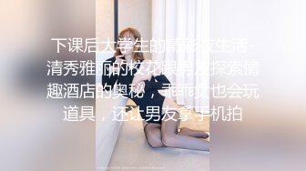 下课后大学生的精彩夜生活-清秀雅丽的校花跟男友探索情趣酒店的奥秘，乖乖女也会玩道具，还让男友拿手机拍