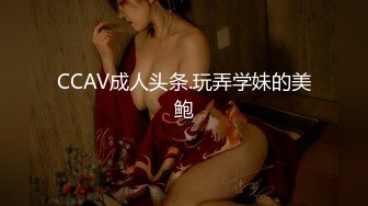 CCAV成人头条.玩弄学妹的美鲍