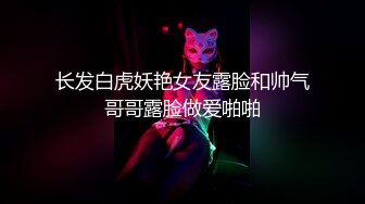 长发白虎妖艳女友露脸和帅气哥哥露脸做爱啪啪