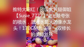 推特大网红！顶级大长腿御姐【Susie_7777】史上最夸张的喷水，滋滋水量大的像水龙头！170CM九头身 一双修长的美腿丝袜