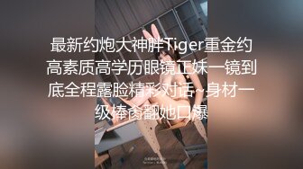 最新约炮大神胖Tiger重金约高素质高学历眼镜正妹一镜到底全程露脸精彩对话~身材一级棒肏翻她口爆