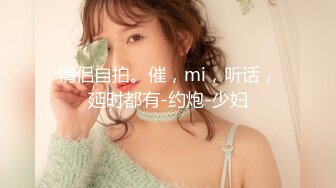 情侣自拍。催，mi，听话，延时都有-约炮-少妇