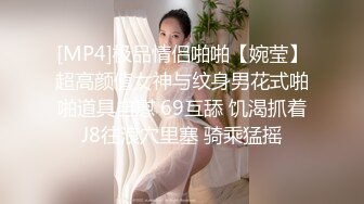 [MP4]极品情侣啪啪【婉莹】超高颜值女神与纹身男花式啪啪道具自慰 69互舔 饥渴抓着J8往浪穴里塞 骑乘猛摇