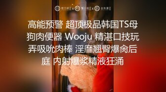 高能预警 超顶极品韩国TS母狗肉便器 Wooju 精湛口技玩弄吸吮肉棒 淫靡翘臀爆肏后庭 内射爆浆精液狂涌