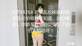 STP34208 劲爆乱伦妹妹和哥哥乱伦怕被嫂子知道，对白精彩：你都是村里的公交车了还怕人知道呀！