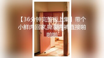 【36分钟完整版上集】带个小鲜肉回家,撕裂内裤直接啪啪啪