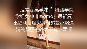 ❤️反差女高学妹❤️舞蹈学院学姐女神〖momo〗最新复出福利，魔鬼身材超紧小嫩逼 清纯靓丽的外表下有一颗淫荡的心