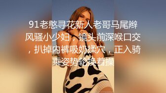 91老憨寻花新人老哥马尾辫风骚小少妇，镜头前深喉口交，扒掉内裤吸奶揉穴，正入骑乘姿势轮换着操