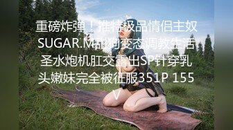 重磅炸弹！推特极品情侣主奴SUGAR.M甜狗变态调教生活圣水炮机肛交露出SP针穿乳头嫩妹完全被征服351P 155V