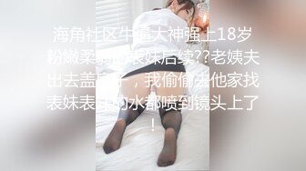 海角社区牛逼大神强上18岁粉嫩柔弱的表妹后续??老姨夫出去盖房子，我偷偷去他家找表妹表妹的水都喷到镜头上了！