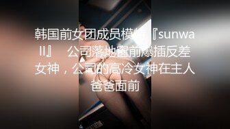 韩国前女团成员模特『sunwall』✅公司落地窗前爆插反差女神，公司的高冷女神在主人爸爸面前