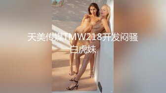 天美传媒TMW218开发闷骚白虎妹