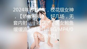 2024年2月新作，校花级女神，【娇软可骑】，好几场，无套内射，干喷尿了，美女鲍鱼缓缓流出精液[1.18G/MP4/04:33:39/KC]