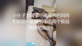 小伙子太骚了下催情药把妈妈和姐姐一起搞到手，两个极品肉体轮流操B