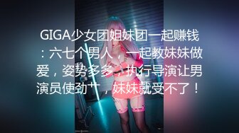 GIGA少女团姐妹团一起赚钱：六七个男人，一起教妹妹做爱，姿势多多，执行导演让男演员使劲艹，妹妹就受不了！