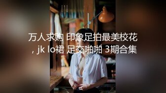 万人求购 印象足拍最美校花，jk lo裙 足交啪啪 3期合集