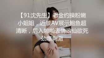 【91沈先生】老金约操粉嫩小姐姐，近景AV展示鲍鱼超清晰，后入啪啪表情欲仙欲死劲爆刺激