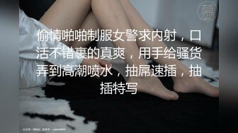 偷情啪啪制服女警求内射，口活不错裹的真爽，用手给骚货弄到高潮喷水，抽屌速插，抽插特写