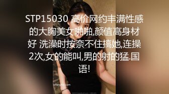 STP15030 高价网约丰满性感的大胸美女啪啪,颜值高身材好 洗澡时按奈不住搞她,连操2次,女的能叫,男的射的猛.国语!