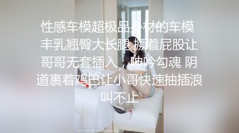 性感车模超极品身材的车模 丰乳翘臀大长腿 撅着屁股让哥哥无套插入，呻吟勾魂 阴道裹着鸡巴让小哥快速抽插浪叫不止