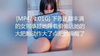 [MP4/ 1.01G] 下药迷翻丰满的女同事趁她睡着偷偷玩她的大肥鲍动作大了点把她操醒了