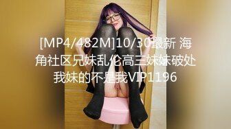 [MP4/482M]10/30最新 海角社区兄妹乱伦高三妹妹破处我妹的不是我VIP1196