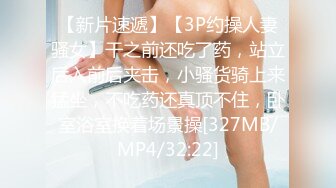 【新片速遞】【3P约操人妻骚女】干之前还吃了药，站立后入前后夹击，小骚货骑上来猛坐，不吃药还真顶不住，卧室浴室换着场景操[327MB/MP4/32:22]