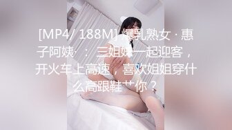 [MP4/ 188M] 爆乳熟女 · 惠子阿姨· ： 三姐妹一起迎客，开火车上高速，喜欢姐姐穿什么高跟鞋艹你？