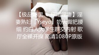 【极品媚黑❤️绿帽淫妻】淫妻熟妇『Yseyo』奶大臀肥腰细 约白人大学生群交内射 歌厅全裸开操 高清1080P原版